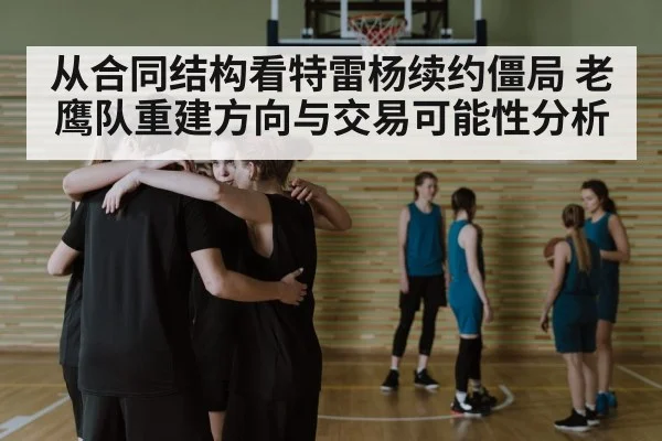 从合同结构看特雷杨续约僵局 老鹰队重建方向与交易可能性分析