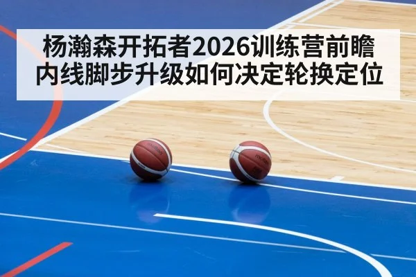 杨瀚森开拓者2026训练营前瞻 内线脚步升级如何决定轮换定位